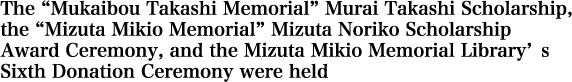 The “Mukaibou Takashi Memorial” Murai Takashi Scholarship, the “Mizuta Mikio Memorial” Mizuta Noriko Scholarship Award Ceremony, and the Mizuta Mikio Memorial Library’s Sixth Donation Ceremony were held