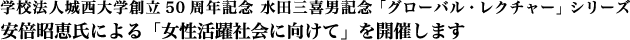 学校法人城西大学創立50周年記念 水田三喜男記念「グローバル・レクチャー」シリーズ
安倍昭恵氏による「女性活躍社会に向けて」を開催します