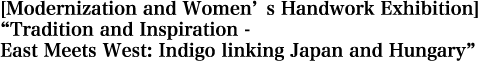 [Modernization and Women’s Handwork Exhibition]　“Tradition and Inspiration -　East Meets West: Indigo linking Japan and Hungary” held