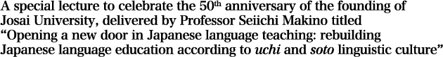 A special lecture to celebrate the 50th anniversary of the founding of Josai University, delivered by Professor Seiichi Makino titled “Opening a new door in Japanese language teaching: rebuilding Japanese language education according to uchi and soto linguistic culture”