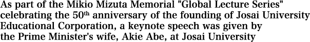 As part of the Mikio Mizuta Memorial Global Lecture Series celebrating the 50th anniversary of the founding of Josai University Educational Corporation, a keynote speech was given by the Prime Minister's wife, Akie Abe, at Josai University