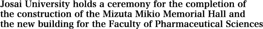 Josai University holds a ceremony for the completion of the construction of the Mizuta Mikio Memorial Hall and the new building for the Faculty of Pharmaceutical Sciences