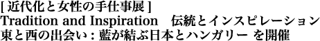 [近代化と女性の手仕事展]　Tradition and Inspiration・
伝統とインスピレーション　東と西の出会い・
: 藍が結ぶ日本とハンガリー を開催